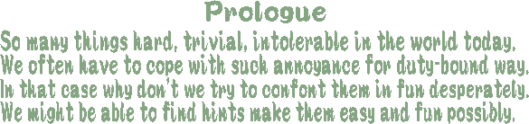 Prologue: So many things hard, trivial, intolerable in the world today. We often have to cope with such annoyance for duty-bound way. In that case why don't we try to confront them in fun desperately. We might be able to find hints make them easy and fun possibly.